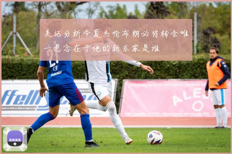 美记分析今夏杰伦布朗必将转会唯一悬念在于他的新东家是谁