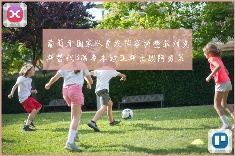 葡萄牙国家队首发阵容调整菲利克斯替代B席鲁本迪亚斯出战阿劳若