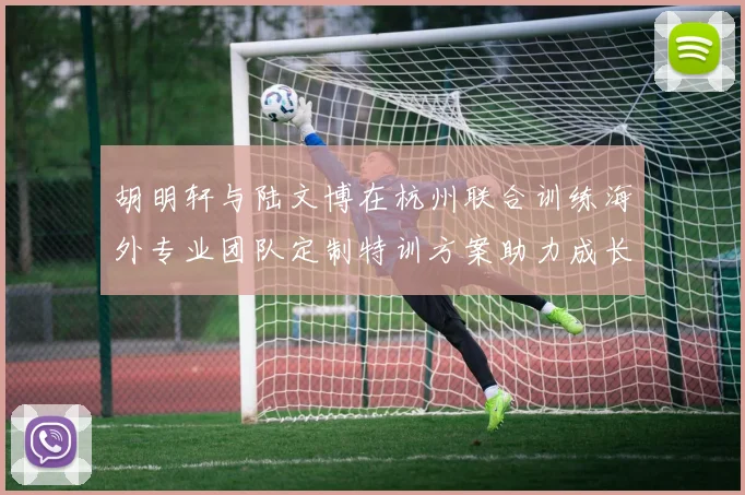 胡明轩与陆文博在杭州联合训练海外专业团队定制特训方案助力成长